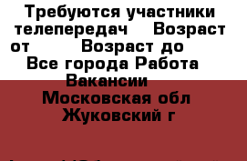 Требуются участники телепередач. › Возраст от ­ 18 › Возраст до ­ 60 - Все города Работа » Вакансии   . Московская обл.,Жуковский г.